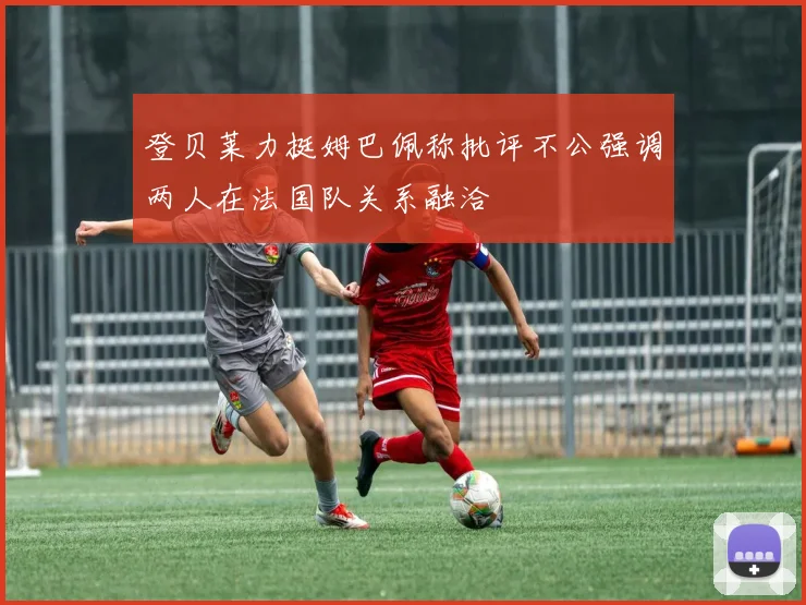 登贝莱力挺姆巴佩称批评不公强调两人在法国队关系融洽