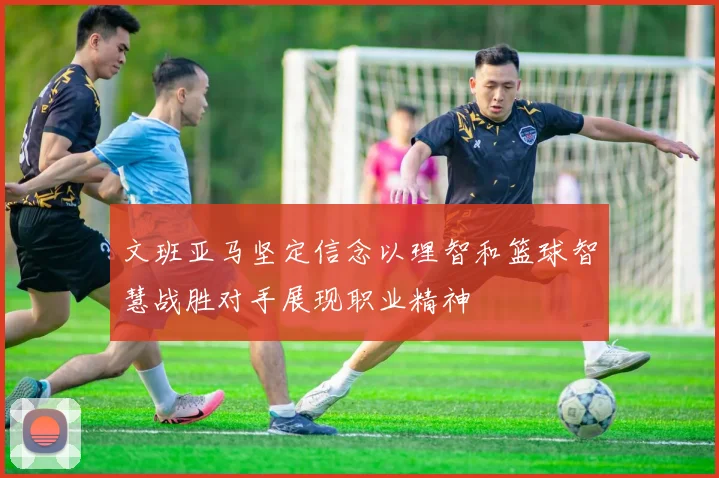 文班亚马坚定信念以理智和篮球智慧战胜对手展现职业精神
