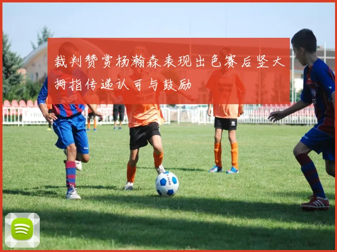 裁判赞赏杨瀚森表现出色赛后竖大拇指传递认可与鼓励