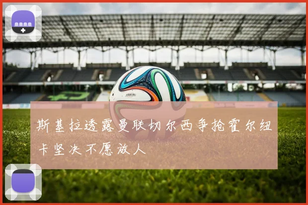 斯基拉透露曼联切尔西争抢霍尔纽卡坚决不愿放人