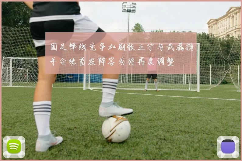 国足锋线竞争加剧张玉宁与武磊携手合练首发阵容或将再度调整