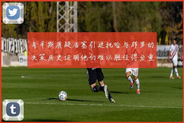 考辛斯质疑活塞引进托哈与邓罗的决策历史证明他们难以胜任得分重任