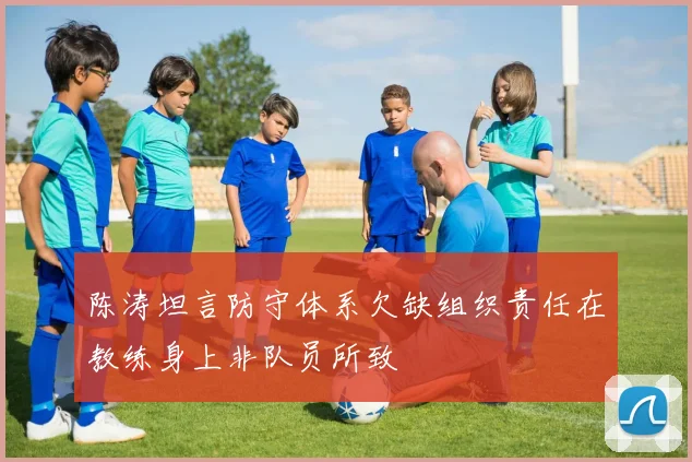 陈涛坦言防守体系欠缺组织责任在教练身上非队员所致