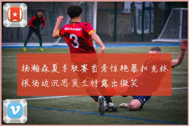 杨瀚森夏季联赛首秀惊艳暴扣克林根场边沉思莫兰特露出微笑