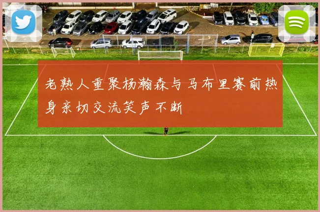 老熟人重聚杨瀚森与马布里赛前热身亲切交流笑声不断