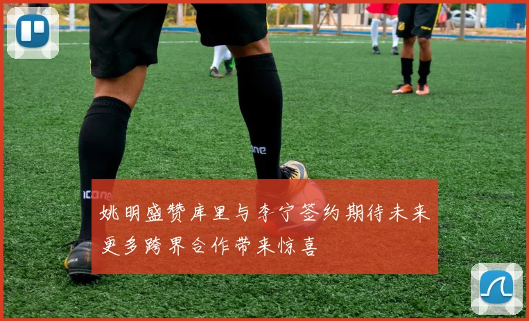 姚明盛赞库里与李宁签约期待未来更多跨界合作带来惊喜