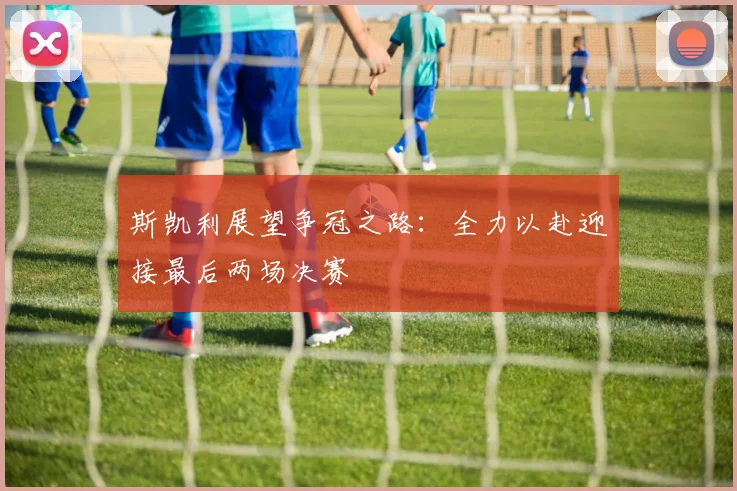 斯凯利展望争冠之路：全力以赴迎接最后两场决赛