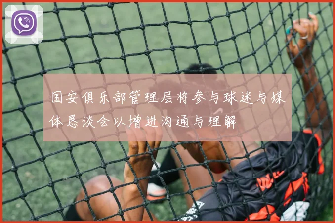 国安俱乐部管理层将参与球迷与媒体恳谈会以增进沟通与理解