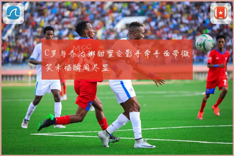 C罗与乔治娜甜蜜合影手牵手面带微笑幸福瞬间尽显