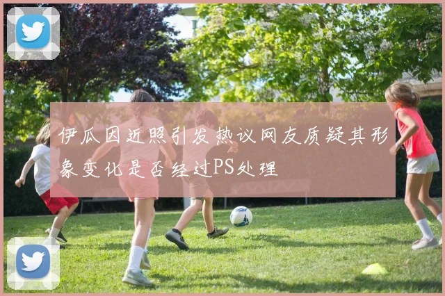 伊瓜因近照引发热议网友质疑其形象变化是否经过PS处理