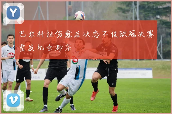 巴尔科拉伤愈后状态不佳欧冠决赛首发机会渺茫