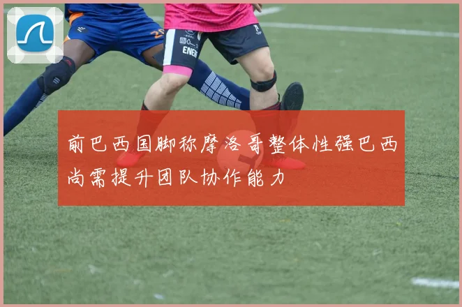 前巴西国脚称摩洛哥整体性强巴西尚需提升团队协作能力