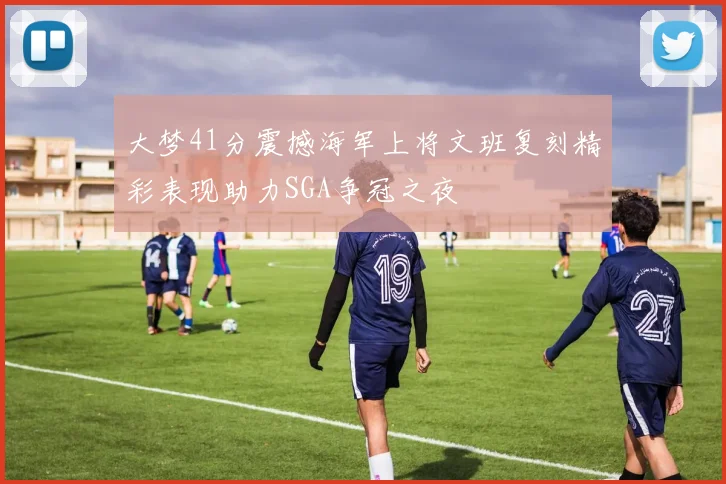 大梦41分震撼海军上将文班复刻精彩表现助力SGA争冠之夜