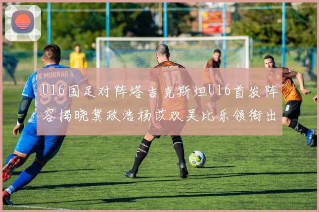 U16国足对阵塔吉克斯坦U16首发阵容揭晓冀政浩杨苡欢吴比乐领衔出战