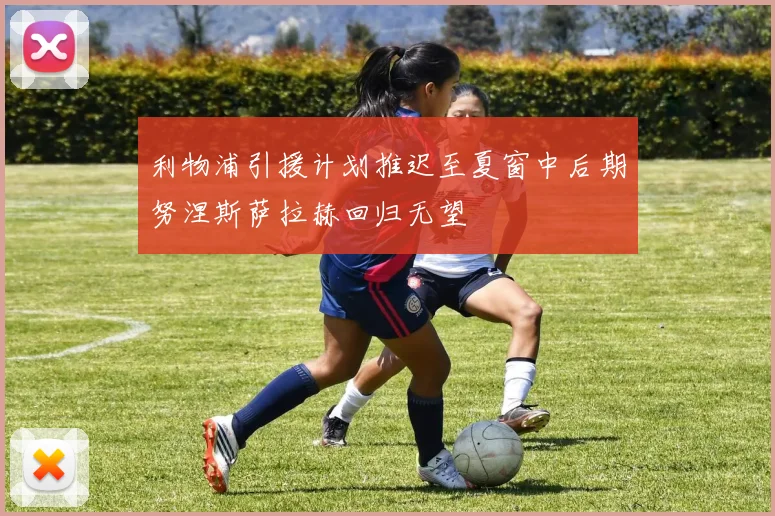 利物浦引援计划推迟至夏窗中后期努涅斯萨拉赫回归无望