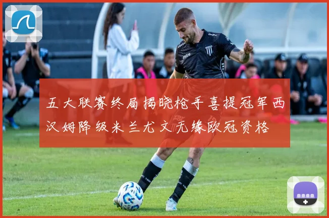 五大联赛终局揭晓枪手喜提冠军西汉姆降级米兰尤文无缘欧冠资格