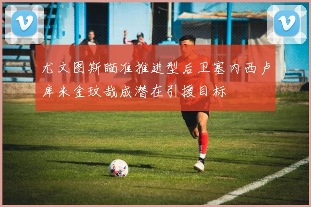 尤文图斯瞄准推进型后卫塞内西卢库米金玟哉成潜在引援目标