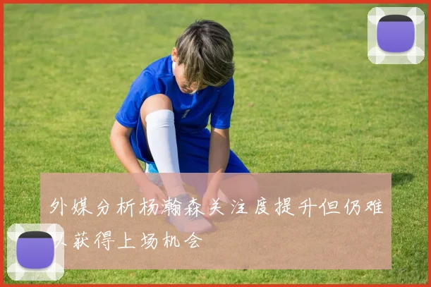 外媒分析杨瀚森关注度提升但仍难以获得上场机会