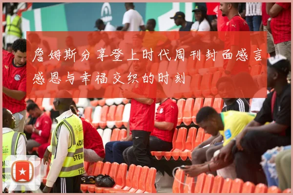 詹姆斯分享登上时代周刊封面感言感恩与幸福交织的时刻