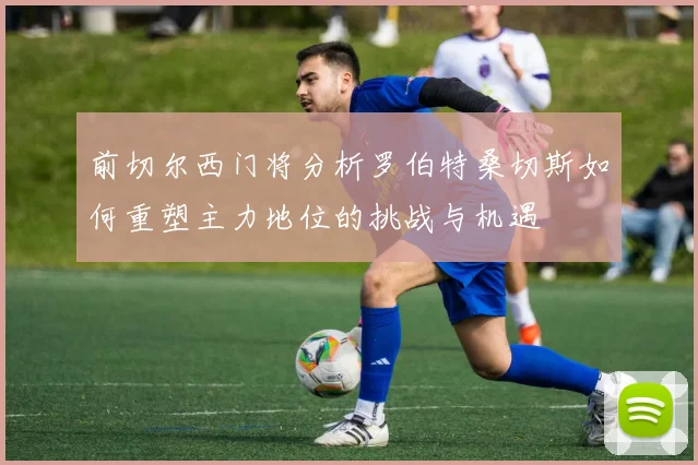 前切尔西门将分析罗伯特桑切斯如何重塑主力地位的挑战与机遇