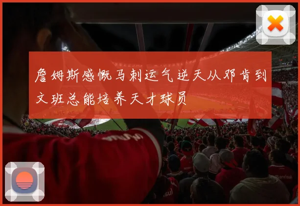 詹姆斯感慨马刺运气逆天从邓肯到文班总能培养天才球员