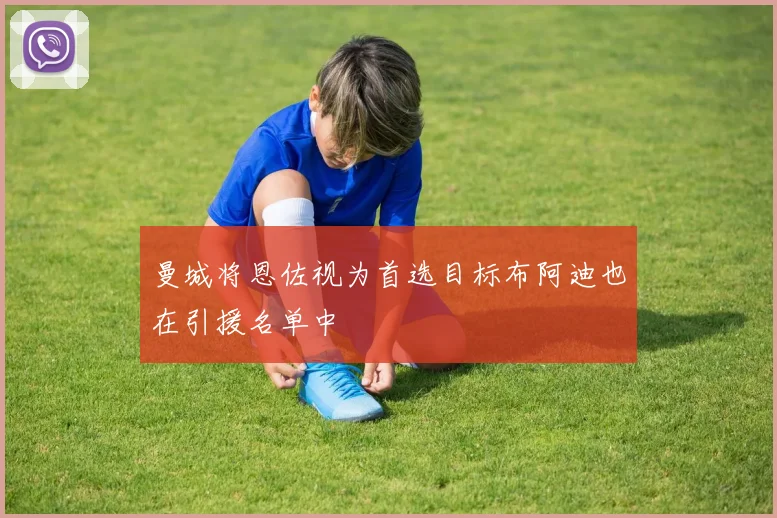 曼城将恩佐视为首选目标布阿迪也在引援名单中