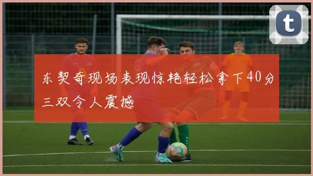 东契奇现场表现惊艳轻松拿下40分三双令人震撼