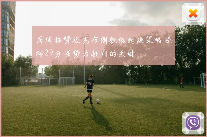 周琦称赞迈克布朗教练轮换策略逆转29分劣势为胜利的关键