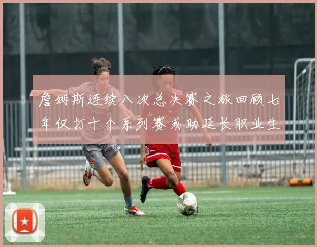 詹姆斯连续八次总决赛之旅回顾七年仅打十个系列赛或助延长职业生涯