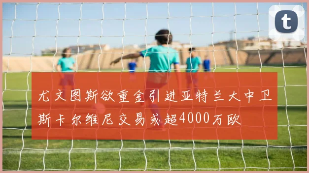 尤文图斯欲重金引进亚特兰大中卫斯卡尔维尼交易或超4000万欧
