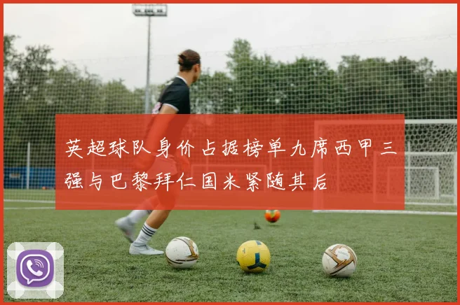 英超球队身价占据榜单九席西甲三强与巴黎拜仁国米紧随其后