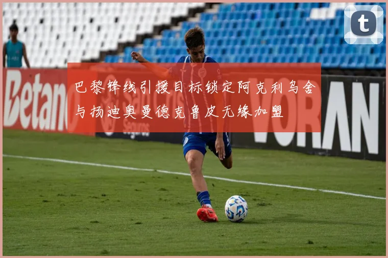 巴黎锋线引援目标锁定阿克利乌舍与扬迪奥曼德克鲁皮无缘加盟
