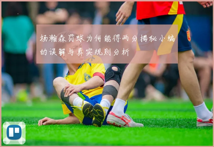杨瀚森罚球为何能得两分揭秘小编的误解与真实规则分析