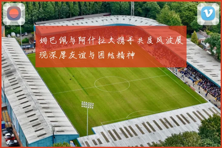 姆巴佩与阿什拉夫携手共度风波展现深厚友谊与团结精神