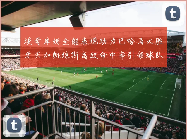 埃奇库姆全能表现助力巴哈马大胜牙买加凯琼斯高效命中率引领球队胜利