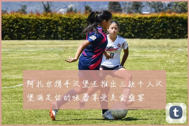 阿扎尔携手汉堡王推出三款个人汉堡满足你的味蕾享受美食盛宴
