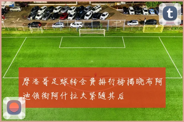 摩洛哥足球转会费排行榜揭晓布阿迪领衔阿什拉夫紧随其后