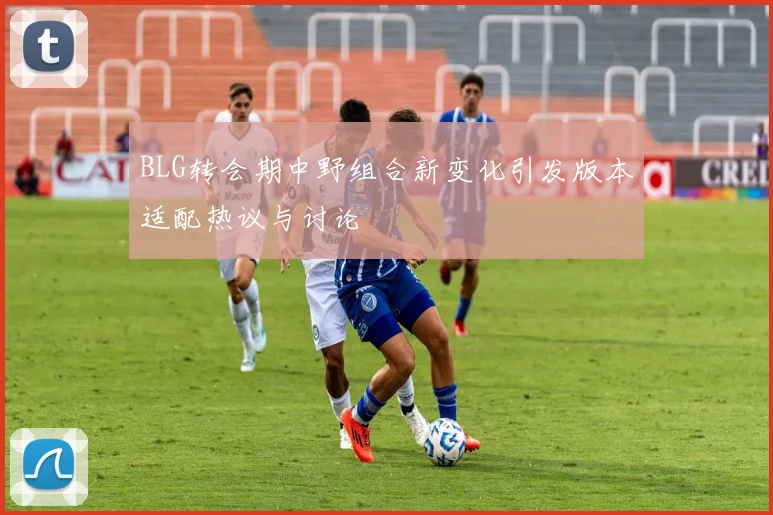 BLG转会期中野组合新变化引发版本适配热议与讨论